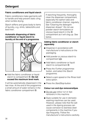 Page 38Fabric conditioners and liquid starch
Fabric conditioners make garments soft
to handle and help prevent static cling
when tumble drying.
Starch stiffens and gives body to items
of laundry, e.g. shirts, tablecloths and
bed linen.
Automatic dispensing of fabric
conditioner or liquid starch to
laundry at the end of a programme

Add the fabric conditioner or liquid
starch to compartment.Do not
exceed the maximum level mark.
It will be automatically dispensed in the
last rinse. At the end of the programme
a...