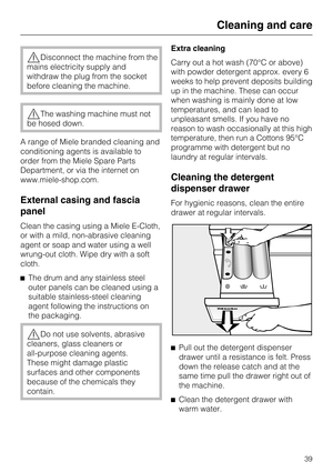 Page 39Disconnect the machine from the
mains electricity supply and
withdraw the plug from the socket
before cleaning the machine.
The washing machine must not
be hosed down.
A range of Miele branded cleaning and
conditioning agents is available to
order from the Miele Spare Parts
Department, or via the internet on
www.miele-shop.com.
External casing and fascia
panel
Clean the casing using a Miele E-Cloth,
or with a mild, non-abrasive cleaning
agent or soap and water using a well
wrung-out cloth. Wipe dry...