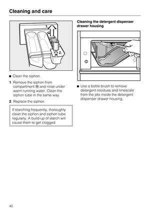 Page 40Clean the siphon.
1. Remove the siphon from
compartmentand rinse under
warm running water. Clean the
siphon tube in the same way.
2. Replace the siphon.
If starching frequently, thoroughly
clean the siphon and siphon tube
regularly. A build-up of starch will
cause them to get clogged.Cleaning the detergent dispenser
drawer housing
Use a bottle brush to remove
detergent residues and limescale
from the jets inside the detergent
dispenser drawer housing.
Cleaning and care
40 