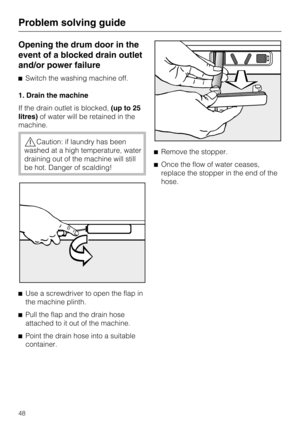 Page 48Opening the drum door in the
event of a blocked drain outlet
and/or power failure
Switch the washing machine off.
1. Drain the machine
If the drain outlet is blocked,(up to 25
litres)of water will be retained in the
machine.
Caution: if laundry has been
washed at a high temperature, water
draining out of the machine will still
be hot. Danger of scalding!

Use a screwdriver to open the flap in
the machine plinth.

Pull the flap and the drain hose
attached to it out of the machine.

Point the drain...