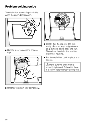 Page 50The drain filter access flap is visible
when the drum door is open.
Use the lever to open the access
flap.

Unscrew the drain filter completely.Check that the impeller can turn
easily. Remove any foreign objects
(e.g. buttons, coins, etc.) and fluff.
Then clean the drain filter and the
drain filter housing.
Put the drain filter back in place and
secure.
Make sure the drain filter is
securely tightened. Otherwise there
is a risk of water leakage during use.
Problem solving guide
50 