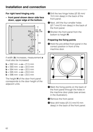 Page 62For right hand hinging only
–front panel shown decor side face
down, upper edge at the bottom:
if width (b) increases, measurementa
must also be increased
b= 592 mma= 21.5 mm
b= 593 mma= 22.0 mm
b= 594 mma= 22.5 mm
b= 595 mma= 23.0 mm
b= 596 mma= 23.5 mm
The heightHof the door front panel
corresponds to the door height of the
adjacent units.
Drill the two hinge holes (35 mm/
15.5 mm deep) in the back of the
front panel.
Next, drill the four smaller holes
(7 mm/10 mm deep) in the back of
the front...