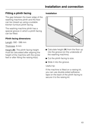 Page 63Fitting a plinth facing
The gap between the lower edge of the
washing machine plinth and the floor
can be closed up using a suitable
kitchen furniture plinth facing.
The washing machine plinth has a
special groove in which a plinth facing
can be fitted.
Plinth facing dimensions
Length
: 592 - 596 mm
Thickness
:8mm
Height (
H): The plinth facing height
must be calculated after aligning the
height of the machine with the screw
feet or after fitting the raising kit(s).Installation
Calculate height (H) from...