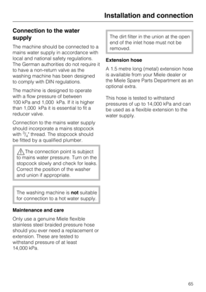 Page 65Connection to the water
supply
The machine should be connected to a
mains water supply in accordance with
local and national safety regulations.
The German authorities do not require it
to have a non-return valve as the
washing machine has been designed
to comply with DIN regulations.
The machine is designed to operate
with a flow pressure of between
100 kPa and 1,000 kPa. If it is higher
than 1,000 kPa it is essential to fit a
reducer valve.
Connection to the mains water supply
should incorporate a...