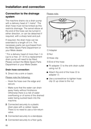 Page 66Connection to the drainage
system
The machine drains via a drain pump
with a delivery head of 1 metre*. The
drain hose must not be kinked as this
restricts drainage. The swivel elbow at
the end of the hose can be turned in
either direction, or can be detached if
required, with a sharp twist and pull.
If required, the drain hose can be
extended to a length of 5 m. The
necessary parts can purchased from
the Miele Spare Parts Department or
your Miele dealer.
* For a delivery head of more than 1 m
(up to a...