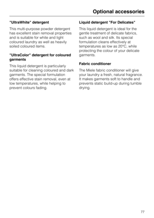 Page 77UltraWhite detergent
This multi-purpose powder detergent
has excellent stain removal properties
and is suitable for white and light
coloured laundry as well as heavily
soiled coloured items.
UltraColor detergent for coloured
garments
This liquid detergent is particularly
suitable for cleaning coloured and dark
garments. The special formulation
offers effective stain removal, even at
low temperatures, while helping to
prevent colours fading.Liquid detergent For Delicates
This liquid detergent is ideal for...