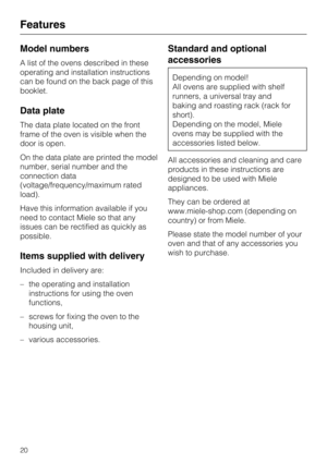 Page 20Model numbers
A list of the ovens described in these
operating and installation instructions
can be found on the back page of this
booklet.
Data plate
The data plate located on the front
frame of the oven is visible when the
door is open.
On the data plate are printed the model
number, serial number and the
connection data
(voltage/frequency/maximum rated
load).
Have this information available if you
need to contact Miele so that any
issues can be rectified as quickly as
possible.
Items supplied with...