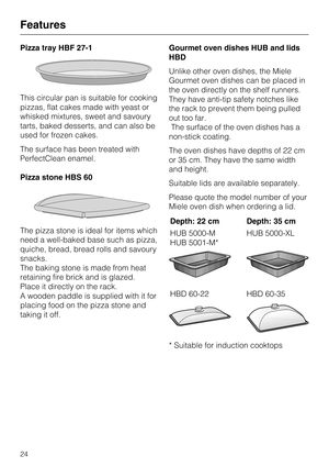 Page 24Pizza tray HBF 27-1
This circular pan is suitable for cooking
pizzas, flat cakes made with yeast or
whisked mixtures, sweet and savoury
tarts, baked desserts, and can also be
used for frozen cakes.
The surface has been treated with
PerfectClean enamel.
Pizza stone HBS 60
The pizza stone is ideal for items which
need a well-baked base such as pizza,
quiche, bread, bread rolls and savoury
snacks.
The baking stone is made from heat
retaining fire brick and is glazed.
Place it directly on the rack.
A wooden...