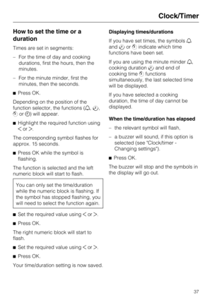 Page 37How to set the time or a
duration
Times are set in segments:
–For the time of day and cooking
durations, first the hours, then the
minutes.
–For the minute minder, first the
minutes, then the seconds.
Press OK.
Depending on the position of the
function selector, the functions (,,
or) will appear.
Highlight the required function using
or.
The corresponding symbol flashes for
approx. 15 seconds.
Press OK while the symbol is
flashing.
The function is selected and the left
numeric block will start...