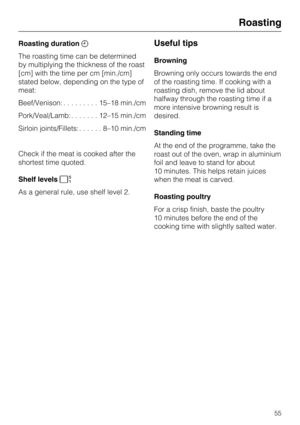 Page 55Roasting duration
The roasting time can be determined
by multiplying the thickness of the roast
[cm] with the time per cm [min./cm]
stated below, depending on the type of
meat:
Beef/Venison:.........15–18 min./cm
Pork/Veal/Lamb:.......12–15 min./cm
Sirloin joints/Fillets:......8–10 min./cm
Check if the meat is cooked after the
shortest time quoted.
Shelf levels
As a general rule, use shelf level 2.Useful tips
Browning
Browning only occurs towards the end
of the roasting time. If cooking with a
roasting...