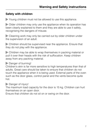 Page 7Safety with children
Young children must not be allowed to use this appliance.
Older children may only use the appliance when its operation has
been clearly explained to them and they are able to use it safely,
recognising the dangers of misuse.
Cleaning work may only be carried out by older children under
the supervision of an adult.
Children should be supervised near the appliance. Ensure that
they do not play with the appliance.
Children may be able to wrap themselves in packing material or
pull...