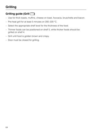 Page 64Grilling guide (Grill)
–Use for thick toasts, muffins, cheese on toast, foccacia, bruschetta and bacon.
–Pre-heat grill for at least 5 minutes on 200–220 °C.
–Select the appropriate shelf level for the thickness of the food.
–Thinner foods can be positioned on shelf 5, while thicker foods should be
grilled on shelf 4.
–Grill until food is golden brown and crispy.
–Door must be closed for grilling.
Grilling
64 