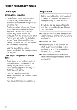 Page 68Useful tips
Cakes, pizza, baguettes
–Large frozen items such as cakes,
pizzas or baguettes cover an
extensive area of the baking tray or
universal tray.
The temperature difference if large
frozen items are cooked in these
trays can cause the tray to distort in
such a way that it cannot be
removed from the oven when it is hot.
Further use will make the distortion
worse. Place this type of food on
baking paper on the rack to prevent
the risk of this happening.
– Use the lowest temperature
recommended on...