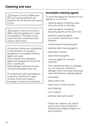 Page 70Danger of burning! Make sure
the oven heating elements are
switched off and that the oven cavity
is cool.
Danger of injury! Do not use a
steam cleaning appliance to clean
this appliance. The steam could
reach electrical components and
cause a short circuit.
All external surfaces are susceptible
to discolouration or change in
appearance if unsuitable cleaning
agents are used.
Oven cleaners and descaling
agents will damage the front of the
oven, in particular.
Cleaning agent residues must be
removed...