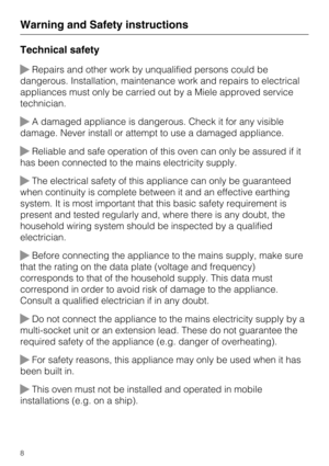 Page 8Technical safety
Repairs and other work by unqualified persons could be
dangerous. Installation, maintenance work and repairs to electrical
appliances must only be carried out by a Miele approved service
technician.
A damaged appliance is dangerous. Check it for any visible
damage. Never install or attempt to use a damaged appliance.
Reliable and safe operation of this oven can only be assured if it
has been connected to the mains electricity supply.
The electrical safety of this appliance can only...