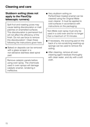 Page 72Stubborn soiling (does not
apply to the FlexiClip
telescopic runners)
Spilt fruit and roasting juices may
cause lasting discolouration or matt
patches on enamelled surfaces.
This discolouration is permanent but
will not affect the efficiency of the
finish. Do not use force to remove
this discolouration! Clean these
following the instructions given here.
Baked on deposits can be removed
with a glass scraper or a
non-abrasive stainless steel spiral
pad.
Remove catalytic panels before
using oven spray. The...