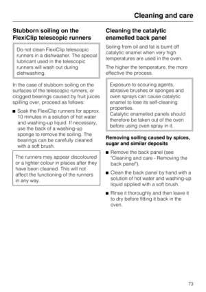 Page 73Stubborn soiling on the
FlexiClip telescopic runners
Do not clean FlexiClip telescopic
runners in a dishwasher. The special
lubricant used in the telescopic
runners will wash out during
dishwashing.
In the case of stubborn soiling on the
surfaces of the telescopic runners, or
clogged bearings caused by fruit juices
spilling over, proceed as follows:
Soak the FlexiClip runners for approx.
10 minutes in a solution of hot water
and washing-up liquid. If necessary,
use the back of a washing-up
sponge to...