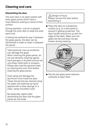 Page 76Dismantling the door
The oven door is an open system with
three glass panes which have a
heat-reflective coating on some of their
surface.
During operation, cool air is passed
through the oven door to keep the outer
pane cool.
If soiling has worked its way in between
the glass panes, the door can be
dismantled in order to clean in between
the panes.
Take particular care as scratches
can damage the glass.
When cleaning the glass panes, do
not use abrasive cleaning agents,
hard sponges or brushes and do...