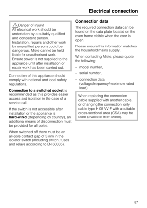 Page 87Danger of injury!
All electrical work should be
undertaken by a suitably qualified
and competent person.
Installation, repairs and other work
by unqualified persons could be
dangerous. Miele cannot be held
liable for unauthorised work.
Ensure power is not supplied to the
appliance until after installation or
repair work has been carried out.
Connection of this appliance should
comply with national and local safety
regulations.
Connection to a switched socketis
recommended as this provides easier
access...