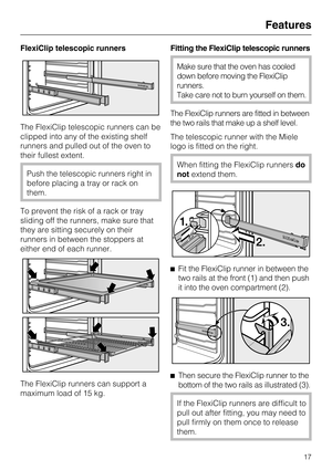 Page 17FlexiClip telescopic runners
The FlexiClip telescopic runners can be
clipped into any of the existing shelf
runners and pulled out of the oven to
their fullest extent.
Push the telescopic runners right in
before placing a tray or rack on
them.
To prevent the risk of a rack or tray
sliding off the runners, make sure that
they are sitting securely on their
runners in between the stoppers at
either end of each runner.
The FlexiClip runners can support a
maximum load of 15 kg.Fitting the FlexiClip telescopic...