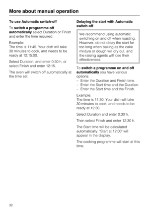 Page 32To use Automatic switch-off
Toswitch a programme off
automaticallyselect Duration or Finish
and enter the time required.
Example:
The time is 11:45. Your dish will take
30 minutes to cook, and needs to be
ready at 12:15:00.
Select Duration, and enter 0:30 h, or
select Finish and enter 12:15.
The oven will switch off automatically at
the time set.Delaying the start with Automatic
switch-off
We recommend using automatic
switching on and off when roasting.
However, do not delay the start for
too long when...