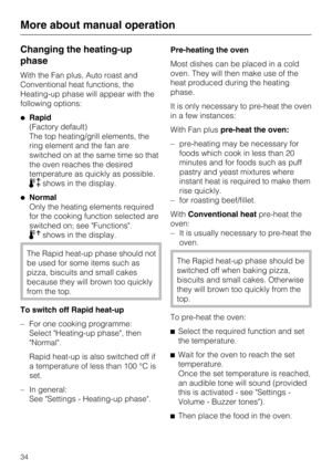 Page 34Changing the heating-up
phase
With the Fan plus, Auto roast and
Conventional heat functions, the
Heating-up phase will appear with the
following options:
Rapid
(Factory default)
The top heating/grill elements, the
ring element and the fan are
switched on at the same time so that
the oven reaches the desired
temperature as quickly as possible.
shows in the display.
Normal
Only the heating elements required
for the cooking function selected are
switched on; see Functions.
shows in the display.
The...