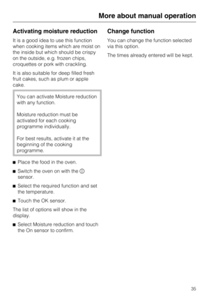 Page 35Activating moisture reduction
It is a good idea to use this function
when cooking items which are moist on
the inside but which should be crispy
on the outside, e.g. frozen chips,
croquettes or pork with crackling.
It is also suitable for deep filled fresh
fruit cakes, such as plum or apple
cake.
You can activate Moisture reduction
with any function.
Moisture reduction must be
activated for each cooking
programme individually.
For best results, activate it at the
beginning of the cooking
programme....