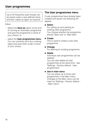 Page 36Up to 25 frequently used recipes can
be saved under a user-defined name,
and then called up again as required.
Either
–Select theSave asoption at the end
of running an Automatic programme
and give the programme a name of
your choice, or
–select theUser programmes menu.
You can combine up to four cooking
steps and save them under a name
of your choice.
The User programmes menu
If user programmes have already been
created and saved, the following will
appear:
Select
For calling up and starting an
existing...