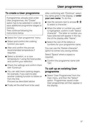 Page 37To create a User programme
If programmes already exist under
User programmes, the Create
option has to be selected in order to
save additional programme stages to
memory.
Then continue following the
instructions below.
Select the User programme menu.
Select and confirm the cooking
function you want.
Alter and confirm the pre-set
recommended temperature if
required.
Select a duration, or a core
temperature if using the food probe,
and confirm your selection.
Check the settings and confirm them
with...