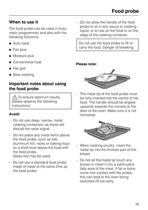 Page 39When to use it
The food probe can be used in Auto
-
matic programmes and also with the
following functions:
Auto roast
Fan plus
Moisture plus
Conventional heat
Fan grill
Slow cooking
Important notes about using
the food probe
To ensure optimum results,
please observe the following
instructions.
Avoid:
– Do not use deep, narrow, metal
cooking containers, as these will
disturb the radio signal.
–
Do not place any metal items above
the food probe, such as lids,
aluminium foil, racks or baking trays...