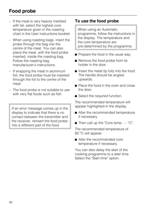 Page 40–If the meat is very heavily marbled
with fat, select the highest core
temperature given in the roasting
chart in the User instructions booklet.
–When using roasting bags, insert the
probe through the bag into the
centre of the meat. You can also
place the meat, with the food probe
inserted, inside the roasting bag.
Follow the roasting bag
manufacturers instructions.
–If wrapping the meat in aluminium
foil, the food probe must be inserted
through the foil to the centre of the
meat.
– The food probe is...