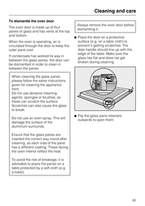 Page 65To dismantle the oven door
The oven door is made up of four
panes of glass and has vents at the top
and bottom.
When the oven is operating, air is
circulated through the door to keep the
outer pane cool.
If condensate has worked its way in
between the glass panes, the door can
be dismantled in order to clean in
between the panes.
When cleaning the glass panes
please follow the same instructions
given for cleaning the appliance
front.
Do not use abrasive cleaning
agents, sponges or brushes, as
these can...