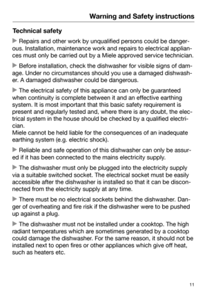 Page 11Warning and Safety instructions
11Technical safety
 Repairs and other work by unqualified persons could be danger‐
ous. Installati on, maintenance work and repairs to electrical applian‐
ces must only be carried out by a Miele approved service technician.  Befor
e installation, check the dishwasher for visible signs of dam‐
age. Under no circumstances should you use a damaged dishwash‐
er. A damaged dishwasher could be dangerous.  The ele
ctrical safety of this appliance can only be guaranteed
when...