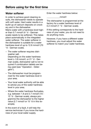 Page 20Before using for the first time
20Water softener
In order to achieve good cleaning re‐
sults, the dishwasher needs t
o operate
with soft water. Hard water results in a
build-up of calcium deposits on crock‐
ery and in the dishwasher. 
Mains water with a hardness level high‐
er than 0.7 mmol/l (4 °d - German
scale) needs to be softened. This takes
place automatically in the integrated
water softener. The water softener in
the dishwasher is suitable for a water
hardness level of up to 12.6 mmol/l (70
°d -...