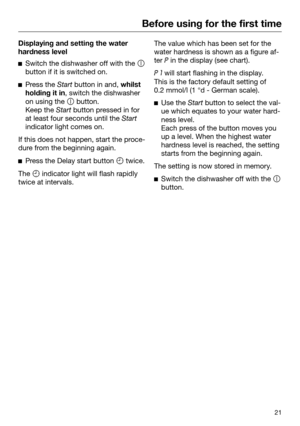 Page 21Before using for the first time
21Displaying and setting the water
har
dness level 
Switch the dishwasher off with the 
butt
 on if it is switched on.
P
ress the  Start button in and, whilst
holding it in, switch the dishwasher
on using the   button.
Keep the  Start 
button pressed in for
at least four seconds until the  Start
indicat

or light comes on. If this does not happen, start the proce‐
dur
 e from the beginning again. 
P
ress the Delay start button  twice. The  indica

tor light will...