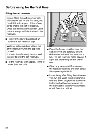 Page 24Before using for the first time
24Filling the salt reservoir
Before filling the salt reservoir with
dishwasher salt for the first time, you
must fill
 it with approx. 1 litre of wa‐
ter to enable the salt to dissolve. Once the dishwasher has been used,
ther
 e is always sufficient water in the
reservoir. 
Remo
ve the lower basket and un‐
screw the salt reservoir cap. Water or saline solution will run out
of the r

eservoir when the cap is re‐
moved. It should therefore only be removed
in

 order to...