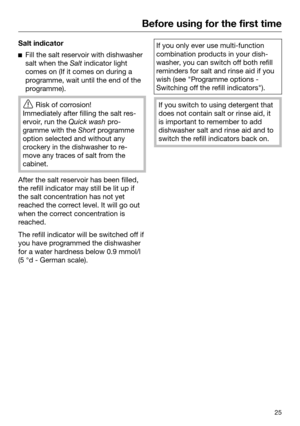 Page 25Before using for the first time
25Salt indicator

Fill the salt reservoir with dishwasher
salt when the  Salt indica
tor light
comes on (If it comes on during a
programme, wait until the end of the
programme). 
Risk of corr
 osion! 
Immediately after filling the salt res‐
ervoir, run the  Quick wash p

ro‐
gramme with the  Short pr
ogramme
option selected and without any
crockery in the dishwasher to re‐
move any traces of salt from the
cabinet. After the salt reservoir has been filled,
the r
 efill...