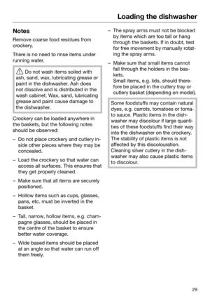 Page 29Loading the dishwasher
29Notes
Remove coarse food residues from
cr ockery. There is no need to rinse items under
runni
 ng water. 
Do not wash it
 ems soiled with
ash, sand, wax, lubricating grease or
paint in the dishwasher. Ash does
not dissolve and is distributed in the
wash cabinet. Wax, sand, lubricating
grease and paint cause damage to
the dishwasher. Crockery can be loaded anywhere in
the bask

ets, but the following notes
should be observed: – Do not place crockery and cutlery in‐
side other...