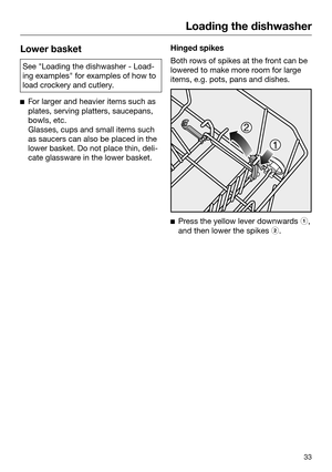 Page 33Loading the dishwasher
33Lower basket
See "Loading the dishwasher - Load‐
ing
 examples" for examples of how to
load crockery and cutlery. 
F
or larger and heavier items such as
plates, serving platters, saucepans,
bowls, etc.
Glasses, cups and small items such
as saucers can also be placed in the
lower basket. Do not place thin, deli‐
cate glassware in the lower basket. Hinged spikes
Both rows of spikes at the front can be
lower
 ed to make more room for large
items, e.g. pots, pans and dishes....