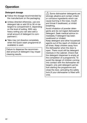 Page 42Operation
42Detergent dosage

Follow the dosage recommended by
the manufacturer on the packaging. 
Unl
ess directed otherwise, use one
detergent tab or add 20 to 30 ml de‐
tergent to compartment II, depending
on the level of soiling. With very
heavy soiling you can also add a
small amount of detergent to com‐
partment l. 
T
abs may not dissolve completely
when the Quick wash programme (if
available) is used. Failure to dispense the recommen‐
ded amount of det
 ergent may impair
cleaning results. ...