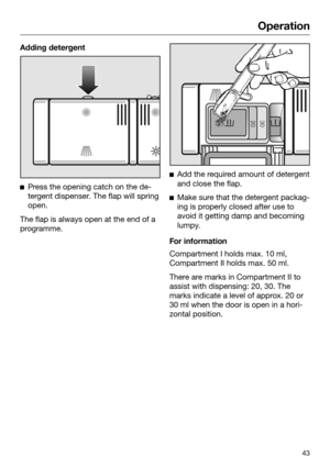 Page 43Operation
43Adding detergent

Press the opening catch on the de‐
tergent dispenser. The flap will spring
open. The flap is always open at the end of a
pr

ogramme. 
Add 
the required amount of detergent
and close the flap. 
Mak
e sure that the detergent packag‐
ing is properly closed after use to
avoid it getting damp and becoming
lumpy. For information
Compartment I holds max. 10 ml, 
Compar

tment II holds max. 50 ml. There are marks in Compartment II to
assist with dispensing: 20, 30. The
marks...