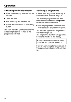 Page 44Operation
44Switching on the dishwasher

Make sure the spray arms are not ob‐
structed. 
Cl
ose the door. 
T
urn on the tap if it is turned off. 
Switch the dishwasher on with the 
butt

on.The  Start indica

tor light flashes and the
indicator light comes on next to the
programme selected. Selecting a programme
Choose your programme according to
the type of load and how d

irty it is. The different programmes and their
uses ar

e described in the Programme
chart later on in this booklet. 
Use the...
