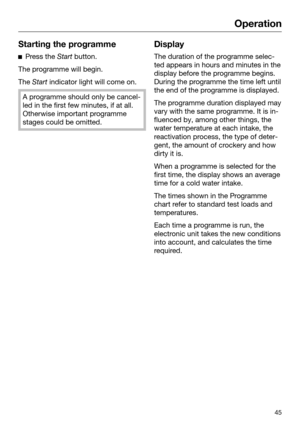 Page 45Operation
45Starting the programme

Press the  Start button.
The programme will begin.
The  Start indica

tor light will come on.A programme should only be cancel‐
led in the first few minut
 es, if at all.
Otherwise important programme
stages could be omitted. Display
The duration of the programme selec‐
t
 ed appears in hours and minutes in the
display before the programme begins. During the programme the time left untilthe end of the programme is displayed. The programme duration displayed may
var
 y...