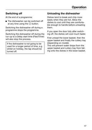 Page 47Operation
47Switching off
At the end of a programme:

The dishwasher can be switched off
at any time using the   b
utton.Switching the dishwasher off during a
pr

ogramme stops the programme. Switching the dishwasher off during the
run-u

p to a Delay start time (FlexiTimer)
will also stop the process. If the dishwasher is not going to be
used for a longer period of time, e.g.
whilst on holiday, the tap should be
turned off. Unloading the dishwasher
Dishes tend to break and chip more
easi
 ly when they...