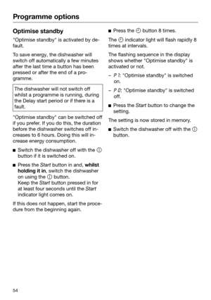 Page 54Programme options
54Optimise standby
"Optimise standby" is activated by de‐
fault. To save energy, the dishwasher will
switch off aut
omatically a few minutes
after the last time a button has been
pressed or after the end of a pro‐
gramme. The dishwasher will not switch off
whilst a pr

ogramme is running, during
the Delay start period or if there is a
fault. "Optimise standby" can be switched off
if you pr

efer. If you do this, the duration
before the dishwasher switches off in‐
creases...