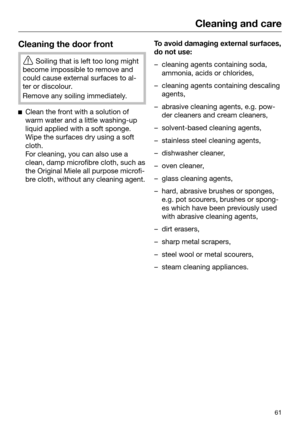 Page 61Cleaning and care
61Cleaning the door front

Soiling that is left too long might
become impossible to remove and
could cause external surfaces to al‐
ter or discolour. Remove any soiling immediately.

Cle
an the front with a solution of
warm water and a little washing-up
liquid applied with a soft sponge.
Wipe the surfaces dry using a soft
cloth.
For cleaning, you can also use a
clean, damp microfibre cloth, such as
the Original Miele all purpose microfi‐
bre cloth, without any cleaning agent. To avoid...