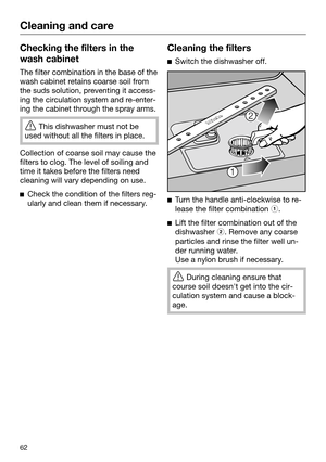 Page 62Cleaning and care
62Checking the filters in the
wash cabinet The filter combination in the base of the
wash cabinet r etains coarse soil from
the suds solution, preventing it access‐ ing the circulation system and re-enter‐ing the cabinet through the spray arms. 
This dishwasher must not be
u
 sed without all the filters in place. Collection of coarse soil may cause the
filt

ers to clog. The level of soiling and
time it takes before the filters need
cleaning will vary depending on use. 
Che
ck the...