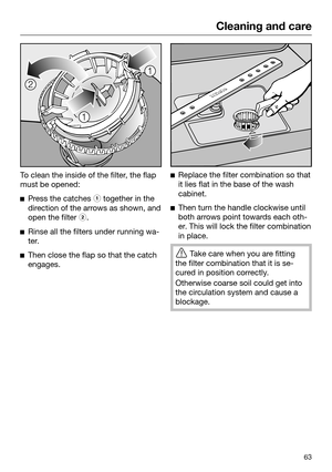 Page 63Cleaning and care
63To clean the inside of the filter, the flap
must be opened: 
Press the catches   together in the
direction of the arrows as shown, and
open the filter  .
Rin
se all the filters under running wa‐
ter. 
Then close the flap so that the catch
engages. 
Replace
 the filter combination so that
it lies flat in the base of the wash
cabinet. 
Then turn the handle clockwise until
both arr

ows point towards each oth‐
er. This will lock the filter combination
in place. 
T
ake care when...