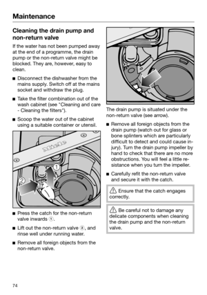 Page 74Maintenance
74Cleaning the drain pump and
non -return valve If the water has not been pumped away
at the end of a p
 rogramme, the drain
pump or the non-return valve might be
blocked. They are, however, easy to
clean. 
Disc
onnect the dishwasher from the
mains supply. Switch off at the mains
socket and withdraw the plug. 
T
ake the filter combination out of the
wash cabinet (see "Cleaning and care
- Cleaning the filters"). 
Scoo
p the water out of the cabinet
using a suitable container or...