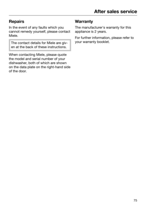 Page 75After sales service
75Repairs
In the event of any faults which you
cann
ot remedy yourself, please contact
Miele. The contact details for Miele are giv‐
en at the back of these instructions.
When contacting Miele, please quote
the model and serial number of your
dishwasher

, both of which are shown
on the data plate on the right-hand side
of the door. Warranty
The manufacturer's warranty for this
appliance is 2 years. For further information, please refer to
your warr
 anty booklet. 